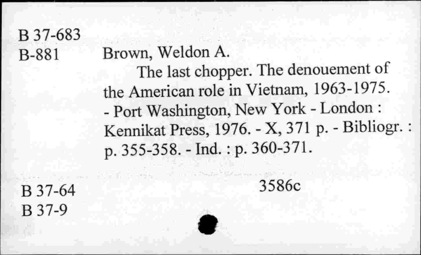 ﻿B 37-683
B-881
Brown, Weldon A.
The last chopper. The denouement of the American role in Vietnam, 1963-1975.
- Port Washington, New York - London : Kennikat Press, 1976. - X, 371 p. - Bibliogr. : p. 355-358.-Ind. :p. 360-371.
B 37-64
B37-9
3586c